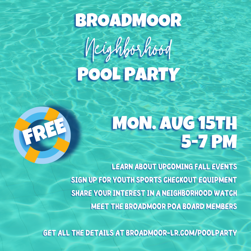 Broadmoor Neighborhood Pool Party Monday August 15th 5-7pm learn about upcoming fall events Sign up for youth sports checkout equipment share your interest in a neighborhood watch meet the Broadmoor POA Board Members  Get all the details at Broadmoor-lr.com/poolparty