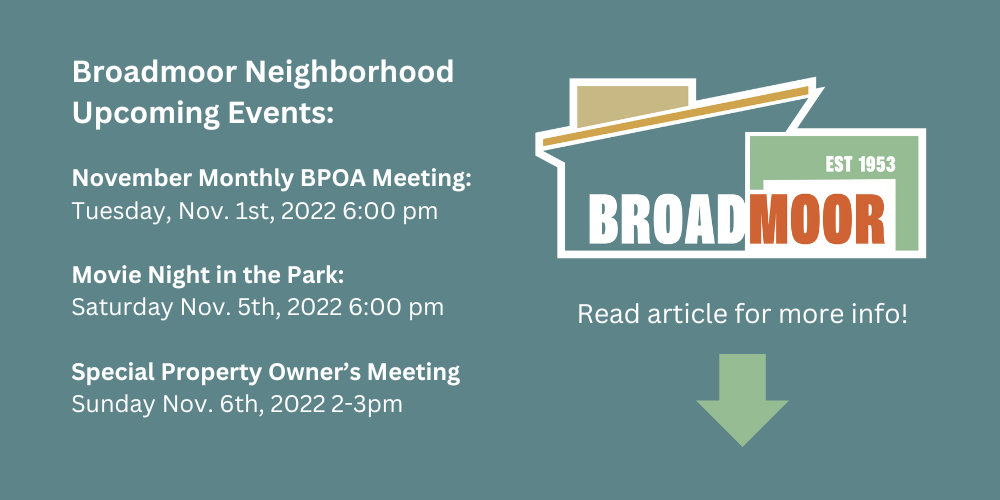 Broadmoor Neighborhood Upcoming Events November Monthly BPOA Meeting, Tuesday November 1, 2022 6pm; Movie Night in the Park Saturday Nov. 5th, 2022 6:00 pm, Special Propery Owner's Meeting Sunday Nov. 6th 2022 2-3pm