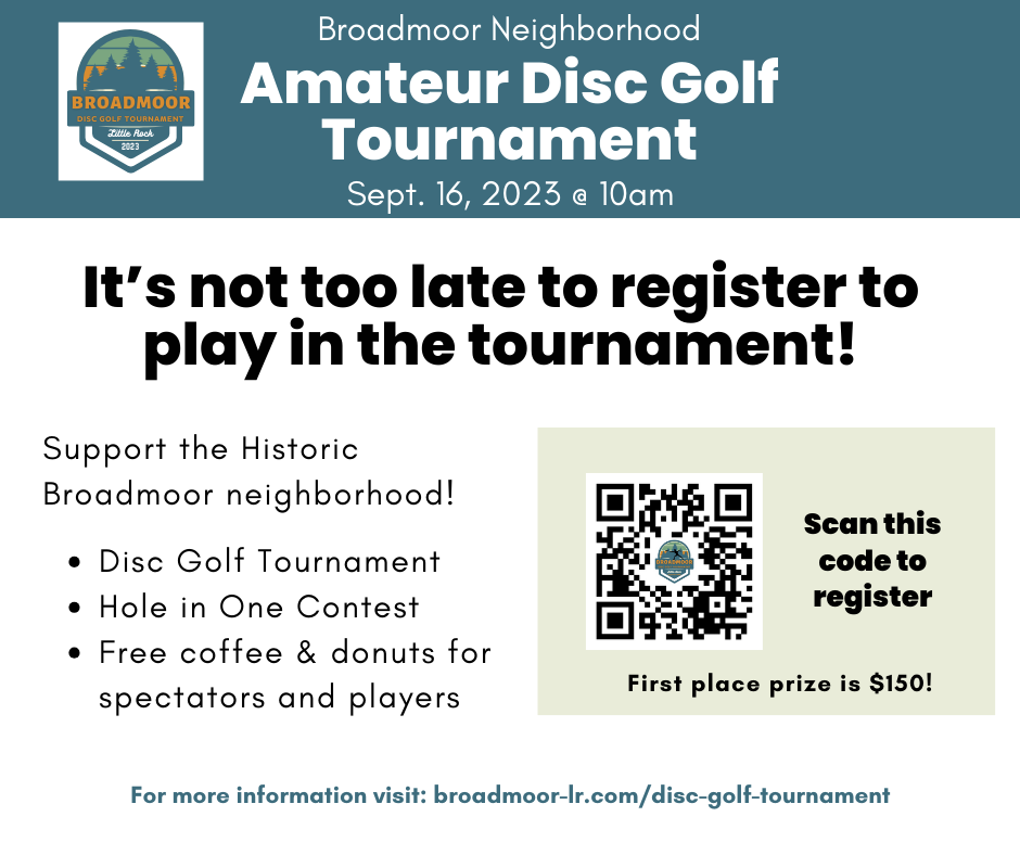 Broadmoor Neighborhood Amateur Disc Golf Tournament broadmoor Disc golf tournament Little Rock 2023 Sept. 16, 2023 @ 10am It’s not too late to register to play in the tournament! Support the Historic Broadmoor neighborhood!    Disc Golf Tournament Hole in One Contest  Free coffee & donuts for spectators and players. First place prize is $150! Scan this code to register. First place prize is $150! Scan this code to register. For more information visit: broadmoor-lr.com/disc-golf-tournament.
